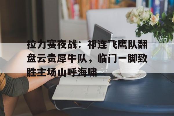 拉力赛夜战：祁连飞鹰队翻盘云贵犀牛队，临门一脚致胜主场山呼海啸的简单介绍乐鱼体育入口